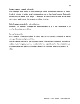 10
Ensaya muchas veces la entrevista
Para conseguir atraer interés es necesario ensayar todo el proceso de la entrevista de trabajo.
Desde la entrada, el saludo, las primeras palabras que se diga, hasta la salida. Esto puede
hacerse con un familiar o un amigo. La entrevista es una actuación que en la que debes
convencer a tu adversario: el encargado de reclutar personal.
Estudie a quienes serán los entrevistadores
El llegar a una entrevista sin saber algo del entrevistador, no es lo más conveniente. Te da
muchas desventajas competitivas.
La suerte no existe.
Para conseguir un trabajo no existe la suerte. Solo con una preparación intensa se pueden
conseguir éxitos en cualquier actividad.
Al igual que en el deporte, los que consiguen buenos trabajos no son los mejores, sino los que
dedican mucho tiempo a prepararse para demostrar sus capacidades. Es el secreto de los que
consiguen destacarse, ya que logran tener confianza en sí mismos, generando confianza en
otros.
Seminario y Cursos Virtuales – Instituto Mercadeo
 