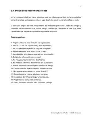 11
6. Conclusiones y recomendaciones
No se consigue trabajo sin hacer esfuerzos para ello. Quedarse sentado en la computadora
enviando emails a gente desconocida, en lugar de efectos positivos, no te beneficia en nada.
El conseguir empleo se trata principalmente de “relaciones personales”. Todos tus amigos y
conocidos deben enterarse que buscas trabajo y tienes que “venderles la idea” que tienes
capacidades que las pueden aprovechar algunas las empresas.
Recomendaciones
1. Prepare un DAFO, para descubrir tus capacidades.
2. Inicia tu CV con sus capacidades y de tu experiencia,
3. No incluya objetivos genéricos, vagos e intangibles,
4. Evite la vaguedad en la redacción de tu texto.
5. La estabilidad laboral es considerada por el empleador.
6. Evita incluir información controversial.
7. No incluyas una gran cantidad de aficiones,
8. No trates de saber más matemáticas que la profesora.
9. Incluye solo la Educación Superior y relativa al trabajo.
10. Elimina cualquier aspecto negativo sobre tu persona.
11. No hagan envíos masivos por e-mail de su CV.
12. Recuerde que se trata de relaciones humanas.
13. El propósito del CV es conseguir una entrevista.
14. Prepárate muy bien para la entrevista.
15. Sale a vender tus servicios a tus conocidos y amigos.
Seminario y Cursos Virtuales – Instituto Mercadeo
 
