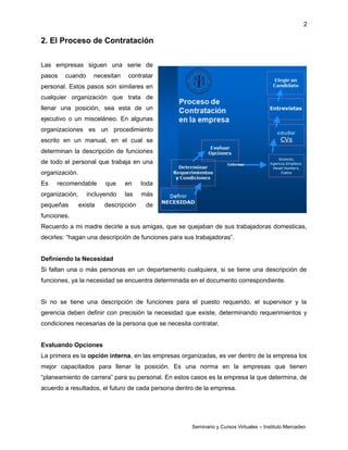 2
2. El Proceso de Contratación
Las empresas siguen una serie de
pasos cuando necesitan contratar
personal. Estos pasos son similares en
cualquier organización que trata de
llenar una posición, sea esta de un
ejecutivo o un misceláneo. En algunas
organizaciones es un procedimiento
escrito en un manual, en el cual se
determinan la descripción de funciones
de todo el personal que trabaja en una
organización.
Es recomendable que en toda
organización, incluyendo las más
pequeñas exista descripción de
funciones.
Recuerdo a mi madre decirle a sus amigas, que se quejaban de sus trabajadoras domesticas,
decirles: “hagan una descripción de funciones para sus trabajadoras”.
Definiendo la Necesidad
Si faltan una o más personas en un departamento cualquiera, si se tiene una descripción de
funciones, ya la necesidad se encuentra determinada en el documento correspondiente.
Si no se tiene una descripción de funciones para el puesto requerido, el supervisor y la
gerencia deben definir con precisión la necesidad que existe, determinando requerimientos y
condiciones necesarias de la persona que se necesita contratar.
Evaluando Opciones
La primera es la opción interna, en las empresas organizadas, es ver dentro de la empresa los
mejor capacitados para llenar la posición. Es una norma en la empresas que tienen
“planeamiento de carrera” para su personal. En estos casos es la empresa la que determina, de
acuerdo a resultados, el futuro de cada persona dentro de la empresa.
Seminario y Cursos Virtuales – Instituto Mercadeo
 