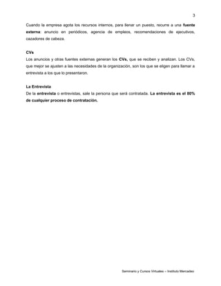 3
Cuando la empresa agota los recursos internos, para llenar un puesto, recurre a una fuente
externa: anuncio en periódicos, agencia de empleos, recomendaciones de ejecutivos,
cazadores de cabeza.
CVs
Los anuncios y otras fuentes externas generan los CVs, que se reciben y analizan. Los CVs,
que mejor se ajusten a las necesidades de la organización, son los que se eligen para llamar a
entrevista a los que lo presentaron.
La Entrevista
De la entrevista o entrevistas, sale la persona que será contratada. La entrevista es el 80%
de cualquier proceso de contratación.
Seminario y Cursos Virtuales – Instituto Mercadeo
 