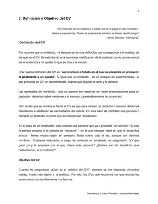4
3. Definición y Objetivo del CV
“En el mundo de los negocios, a cada cual se le paga en dos monedas:
dinero y experiencia. Tomen la experiencia primero; el dinero vendrá luego”.
Harold Geneen, “Managing”.
Definición del CV
Por razones que no entiendo, no siempre se da una definición que corresponda a la realidad de
los que es el CV. Se está dando una constante mistificación de la realidad, como consecuencia
de la tendencia a no ajustar lo que se dice a la verdad.
Una realista definición del CV es: “un brochure o folleto en el cual se presenta un producto:
el postulante a un puesto”. Al igual que un producto - en un anaquel de supermercado - el
que presenta un CV, un desempleado, espera que alguien lo tome y lo compre.
Los egresados de marketing - que se supone son expertos en hacer presentaciones para un
producto - deberían saber venderse a sí mismos. Lamentablemente no ocurre así.
Otro olvido que se comete al hacer el CV es que para vender un producto o servicio, debemos
orientarnos a satisfacer las necesidades del cliente. En este caso de contratar una persona o
comprar un producto, lo único que se compra son "beneficios".
En el caso de un empleador, este compra una persona que va a prestarle "un servicio". Si esto
te parece cercano a la compra de “esclavos” - en la aun cercana edad en que la esclavitud
existía - tienes mucha razón en pensarlo. Nada nuevo bajo el sol, aunque con distintos
nombres. Cualquier reclutador, a cargo de contratar un empleado, se preguntará: "¿Y que
gano yo y la empresa con lo que ofrece esta persona? ¿Cuáles son los beneficios que
obtendremos, si lo contrato?"
Objetivo del CV
Cuando he preguntado ¿Cuál es el objetivo del CV?, siempre se me responde: encontrar
trabajo. Nada más lejano a la realidad. Por ello, los CVs que recibimos los que reclutamos
personal son tan terriblemente mal hechos.
Seminario y Cursos Virtuales – Instituto Mercadeo
 