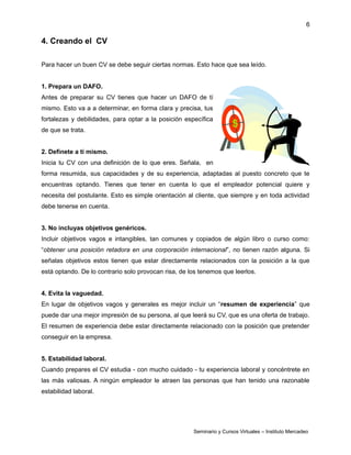 6
4. Creando el CV
Para hacer un buen CV se debe seguir ciertas normas. Esto hace que sea leído.
1. Prepara un DAFO.
Antes de preparar su CV tienes que hacer un DAFO de tí
mismo. Esto va a a determinar, en forma clara y precisa, tus
fortalezas y debilidades, para optar a la posición específica
de que se trata.
2. Defínete a ti mismo.
Inicia tu CV con una definición de lo que eres. Señala, en
forma resumida, sus capacidades y de su experiencia, adaptadas al puesto concreto que te
encuentras optando. Tienes que tener en cuenta lo que el empleador potencial quiere y
necesita del postulante. Esto es simple orientación al cliente, que siempre y en toda actividad
debe tenerse en cuenta.
3. No incluyas objetivos genéricos.
Incluir objetivos vagos e intangibles, tan comunes y copiados de algún libro o curso como:
“obtener una posición retadora en una corporación internacional”, no tienen razón alguna. Si
señalas objetivos estos tienen que estar directamente relacionados con la posición a la que
está optando. De lo contrario solo provocan risa, de los tenemos que leerlos.
4. Evita la vaguedad.
En lugar de objetivos vagos y generales es mejor incluir un “resumen de experiencia” que
puede dar una mejor impresión de su persona, al que leerá su CV, que es una oferta de trabajo.
El resumen de experiencia debe estar directamente relacionado con la posición que pretender
conseguir en la empresa.
5. Estabilidad laboral.
Cuando prepares el CV estudia - con mucho cuidado - tu experiencia laboral y concéntrete en
las más valiosas. A ningún empleador le atraen las personas que han tenido una razonable
estabilidad laboral.
Seminario y Cursos Virtuales – Instituto Mercadeo
 