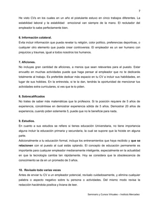 7
He visto CVs en los cuales en un año el postulante estuvo en cinco trabajos diferentes. La
estabilidad laboral y la estabilidad emocional van siempre de la mano. El reclutador del
empleador lo sabe perfectamente bien.
6. Información colateral.
Evita incluir información que pueda revelar tu religión, color político, preferencias deportivas, o
cualquier otro elemento que pueda crear controversia. El empleador es un ser humano con
prejuicios y traumas, igual a todos nosotros los humanos.
7. Aficiones.
No incluyas gran cantidad de aficiones, a menos que sean relevantes para el puesto. Estar
envuelto en muchas actividades puede que haga pensar al empleador que no te dedicarás
totalmente al trabajo. Es preferible dedicar más espacio en tu CV a incluir sus habilidades, en
lugar de sus hobbies. En la entrevista, si te la dan, tendrás la oportunidad de mencionar tus
actividades extra curriculares, si ves que te lo piden.
8. Sobrecalificados
No trates de saber más matemáticas que la profesora. Si la posición requiere de 5 años de
experiencia, concéntrese en demostrar experiencia sólida de 5 años. Demostrar 20 años de
experiencia, cuando piden solamente 5, puede que no le beneficie para nada.
9. Estudios.
En cuanto a sus estudios se refiere si tienes educación Universitaria, no tiene importancia
alguna incluir la educación primaria y secundaria, la cual se supone que la hiciste en alguna
parte.
Adicionalmente a tu educación formal, incluya los entrenamientos que haya recibido y que se
relacionen con el puesto al cual estás optando. El concepto de educación permanente es
importante para cualquier empleador medianamente inteligente, especialmente en la actualidad
en que la tecnología cambia tan rápidamente. Hoy se considera que la obsolescencia de
conocimiento se da en un promedio de 3 años.
10. Revísalo todo varias veces
Antes de enviar tu CV a un empleador potencial, revísalo cuidadosamente, y elimina cualquier
palabra o aspecto negativo sobre tu persona o actividades. Del mismo modo revisa la
redacción haciéndola positiva y liviana de leer.
Seminario y Cursos Virtuales – Instituto Mercadeo
 