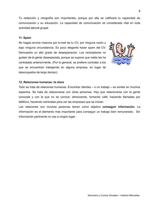 8
Tu redacción y ortografía son importantes, porque por ella se calificará tu capacidad de
comunicación y su educación. La capacidad de comunicación es considerada vital en toda
actividad laboral grupal.
11. Spam
No hagas envíos masivos por e-mail de tu CV, por ninguna razón y
bajo ninguna circunstancia. Es poco elegante hacer spam del CV.
Demuestra un alto grado de desesperación. Los reclutadores no
gustan de la gente desesperada, porque se supone que nadie las ha
contratado anteriormente. (Por lo general, se prefiere contratar a los
que se encuentran trabajando en alguna empresa, en lugar de
desocupados de largo tiempo).
12. Relaciones humanas: la clave
Todo se trata de relaciones humanas. Encontrar clientes – o un trabajo – es similar en muchos
aspectos. Se trata de relacionarse con otras personas. Hay que relacionarse con la gente
conocida y con la que no se conoce: almorzando, tomando café, haciendo llamadas por
teléfono, haciendo caminatas para ver las empresas que se inician.
Las relaciones con muchas personas tienen como objetivo conseguir información. La
información es el elemento más importante para conseguir un trabajo bien remunerado. Sin
información pertinente no vas a ningún lugar.
Seminario y Cursos Virtuales – Instituto Mercadeo
 