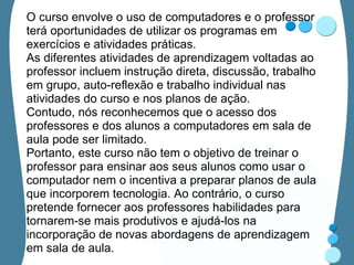 O curso envolve o uso de computadores e o professor terá oportunidades de utilizar os programas em exercícios e atividades práticas.  As diferentes atividades de aprendizagem voltadas ao professor incluem instrução direta, discussão, trabalho em grupo, auto-reflexão e trabalho individual nas atividades do curso e nos planos de ação.  Contudo, nós reconhecemos que o acesso dos professores e dos alunos a computadores em sala de aula pode ser limitado. Portanto, este curso não tem o objetivo de treinar o professor para ensinar aos seus alunos como usar o computador nem o incentiva a preparar planos de aula que incorporem tecnologia. Ao contrário, o curso pretende fornecer aos professores habilidades para tornarem-se mais produtivos e ajudá-los na incorporação de novas abordagens de aprendizagem em sala de aula.  