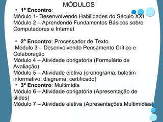 MÓDULOS 1º Encontro : Módulo 1- Desenvolvendo Habilidades do Século XXI Módulo 2 – Aprendendo Fundamentos Básicos sobre Computadores e Internet   2º Encontro : Processador de Texto   Módulo 3 – Desenvolvendo Pensamento Crítico e Colaboração Módulo 4 – Atividade obrigatória (Formulário de Avaliação) Módulo 5 – Atividade eletiva (cronograma, boletim informativo, diagrama, certificado) 3º Encontro : Multimídia Módulo 6 – Atividade obrigatória (Apresentação de slides) Módulo 7 – Atividade eletiva (Apresentações Multimídias) 