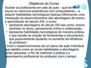 Objetivos do Curso Auxiliar os professores em sala de aula – que tenham pouca ou nenhuma experiência com computadores – a adquirir habilidades tecnológicas básicas.Oferecendo uma introdução ao desenvolvimento das abordagens de ensino e aprendizado do século XXI, o curso:  Apresenta abordagens do século XXI tais como: ensino centrado no aluno, pensamento crítico e colaboração; Apresenta habilidades tecnológicas de maneira prática, o que resulta na criação de ferramentas e documentos que possivelmente ajudarão no aumento da eficiência do professor; •  Inclui o desenvolvimento de um plano de ação individual que detalha como as novas habilidades e abordagens serão aplicadas, a fim de melhorar a prática e o desempenho profissional do professor com o tempo; 