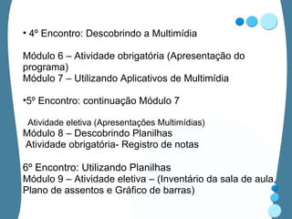 4º Encontro: Descobrindo a Multimídia Módulo 6 – Atividade obrigatória (Apresentação do programa) Módulo 7 – Utilizando Aplicativos de Multimídia 5º Encontro: continuação Módulo 7 Atividade eletiva (Apresentações Multimídias) Módulo 8 – Descobrindo Planilhas Atividade obrigatória- Registro de notas 6º Encontro: Utilizando Planilhas Módulo 9 – Atividade eletiva – (Inventário da sala de aula, Plano de assentos e Gráfico de barras) 
