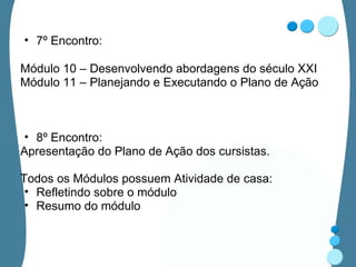 7º Encontro:  Módulo 10 – Desenvolvendo abordagens do século XXI Módulo 11 – Planejando e Executando o Plano de Ação 8º Encontro: Apresentação do Plano de Ação dos cursistas. Todos os Módulos possuem Atividade de casa: Refletindo sobre o módulo Resumo do módulo 
