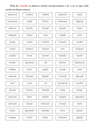Pinta de vermelho as palavras escritas incorrectamente e de verde as que estão
escritas de forma correcta:
impressora bondoso moldura jeladoeducassão
iluminassão torada ficheiro lâmpadailuminação
doloroso barolho taboada culunacurredor
adequado diretor razão currercampião
coluna bondozo cumeçar desgrassaserto
esculher inserir corassão reuniãomedicina
cabeçada educação lânpada adecuadoconfuzão
barulho agricultura vale impreçouradirector
muldura iterno gelado rasãotourada
purque riunião confusão escolherborracha
certo como val corredorespectáculo
tabuada borraxa utilisador porquecoumo
iguenorar limite piedade agricolturacampeão
cabessada coração dolorouzo eternocomeçar
fixeiro ispectáculo utilizador ignorarcorrer
desgraça incerir lemite piadademedecina
 