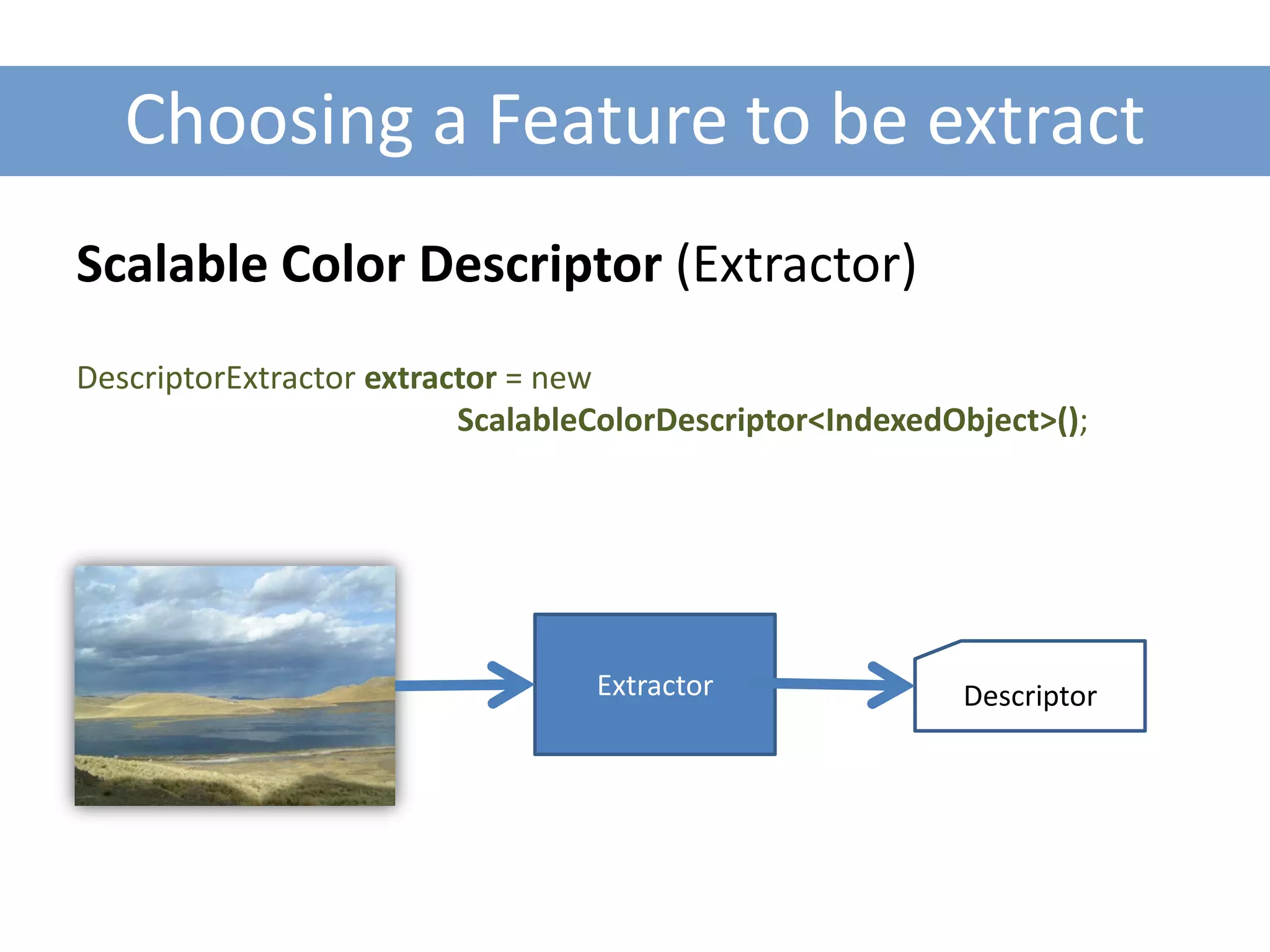 Choosing a Feature to be extract
Scalable Color Descriptor (Extractor)
DescriptorExtractor extractor = new
                          ScalableColorDescriptor<IndexedObject>();




                                  Extractor               Descriptor
 
