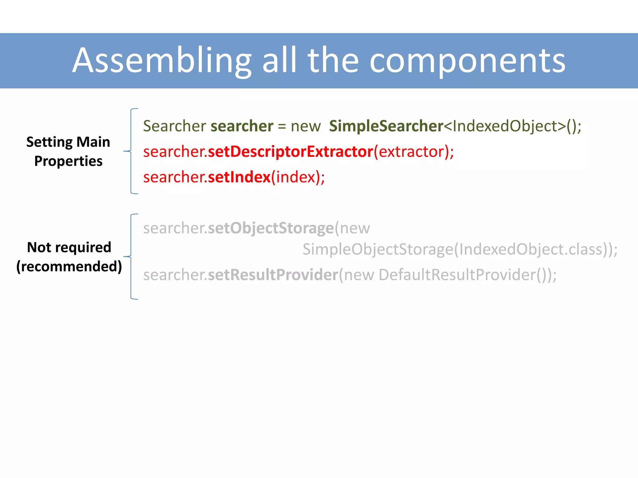 Assembling all the components
                 Searcher searcher = new SimpleSearcher<IndexedObject>();
 Setting Main
                 searcher.setDescriptorExtractor(extractor);
  Properties
                 searcher.setIndex(index);

                 searcher.setObjectStorage(new
  Not required                        SimpleObjectStorage(IndexedObject.class));
(recommended)
                 searcher.setResultProvider(new DefaultResultProvider());
 
