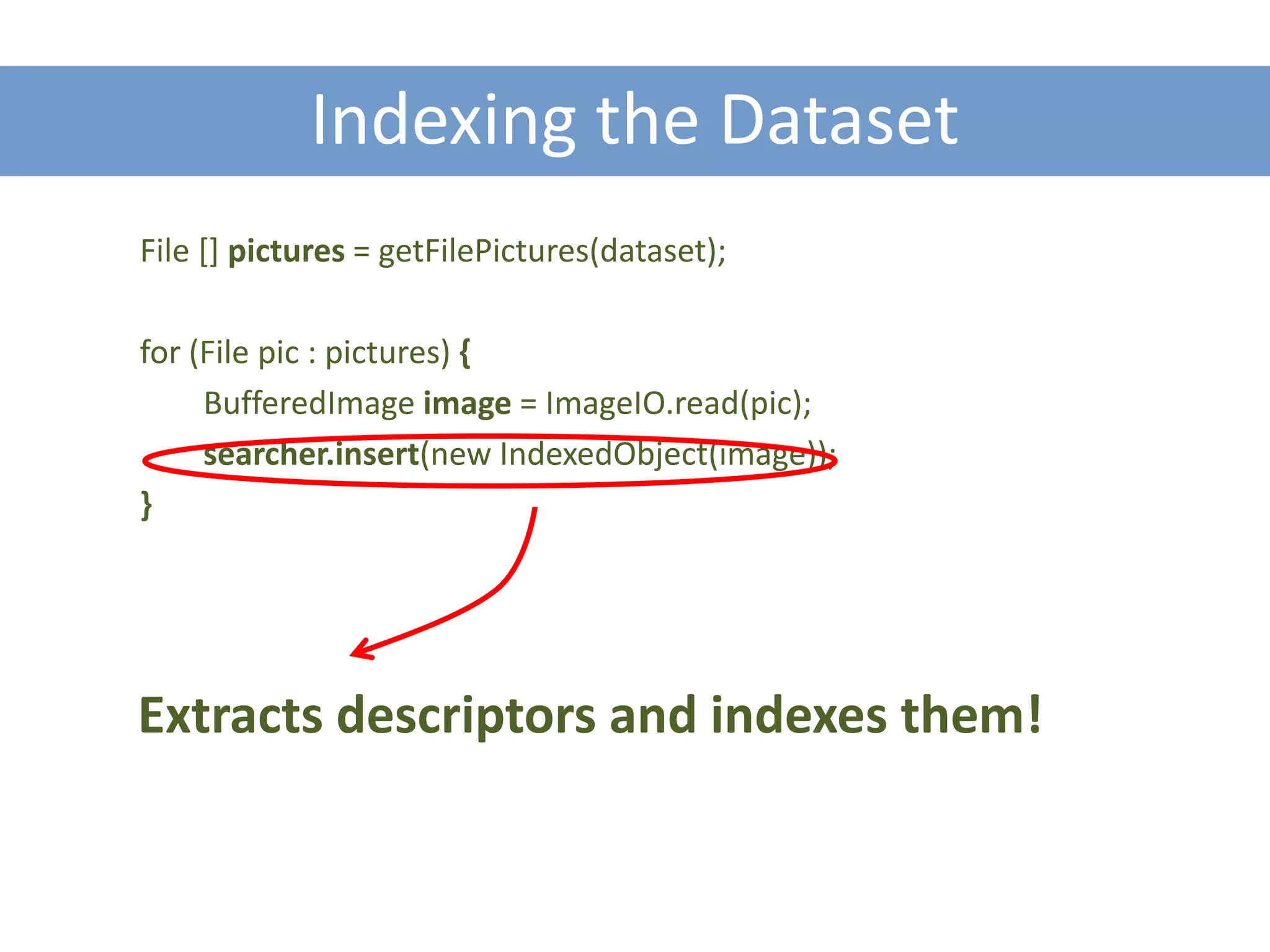 Indexing the Dataset
File [] pictures = getFilePictures(dataset);

for (File pic : pictures) {
     BufferedImage image = ImageIO.read(pic);
     searcher.insert(new IndexedObject(image));
}




Extracts descriptors and indexes them!
 
