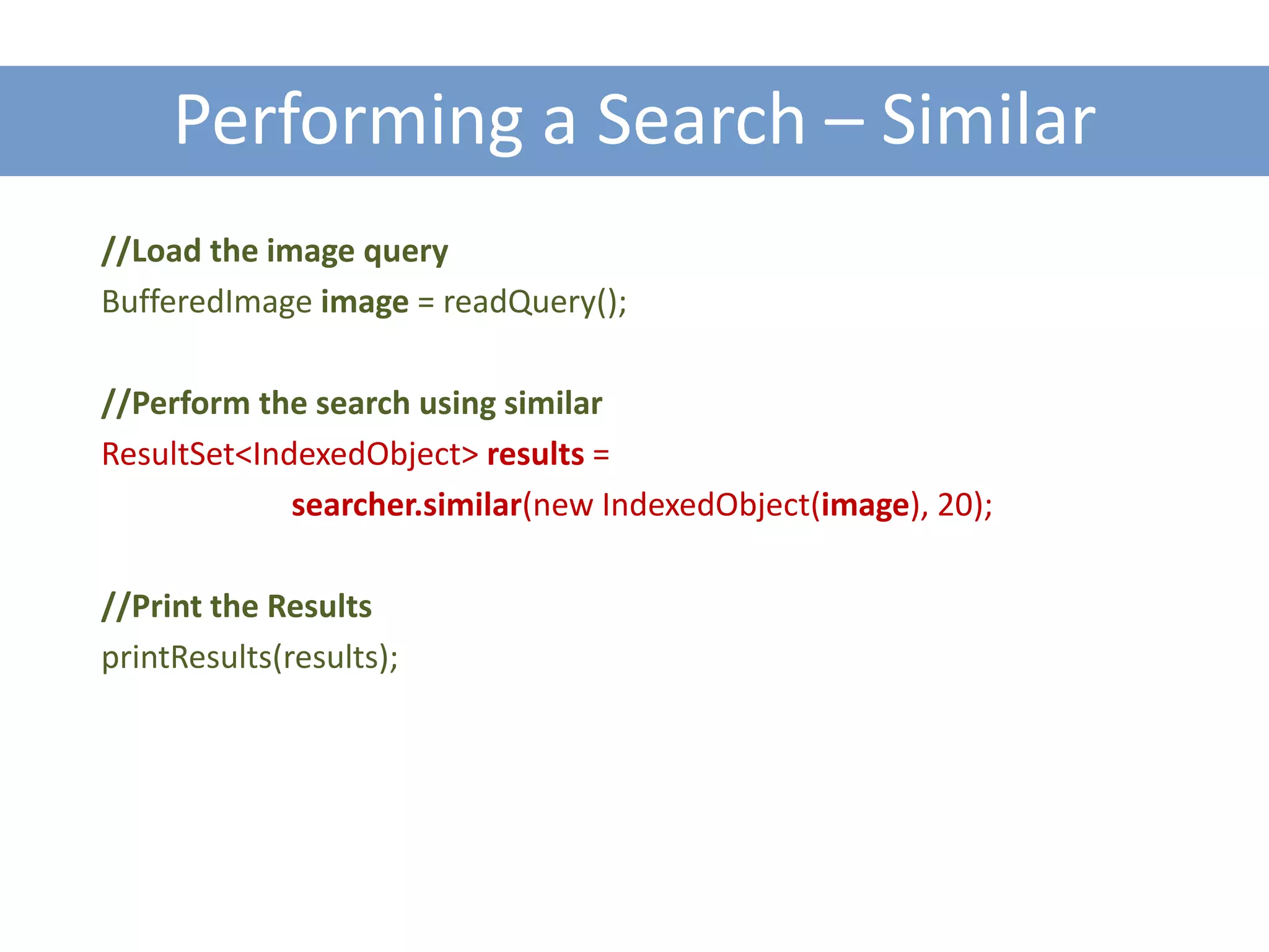 Performing a Search – Similar
//Load the image query
BufferedImage image = readQuery();

//Perform the search using similar
ResultSet<IndexedObject> results =
             searcher.similar(new IndexedObject(image), 20);

//Print the Results
printResults(results);
 