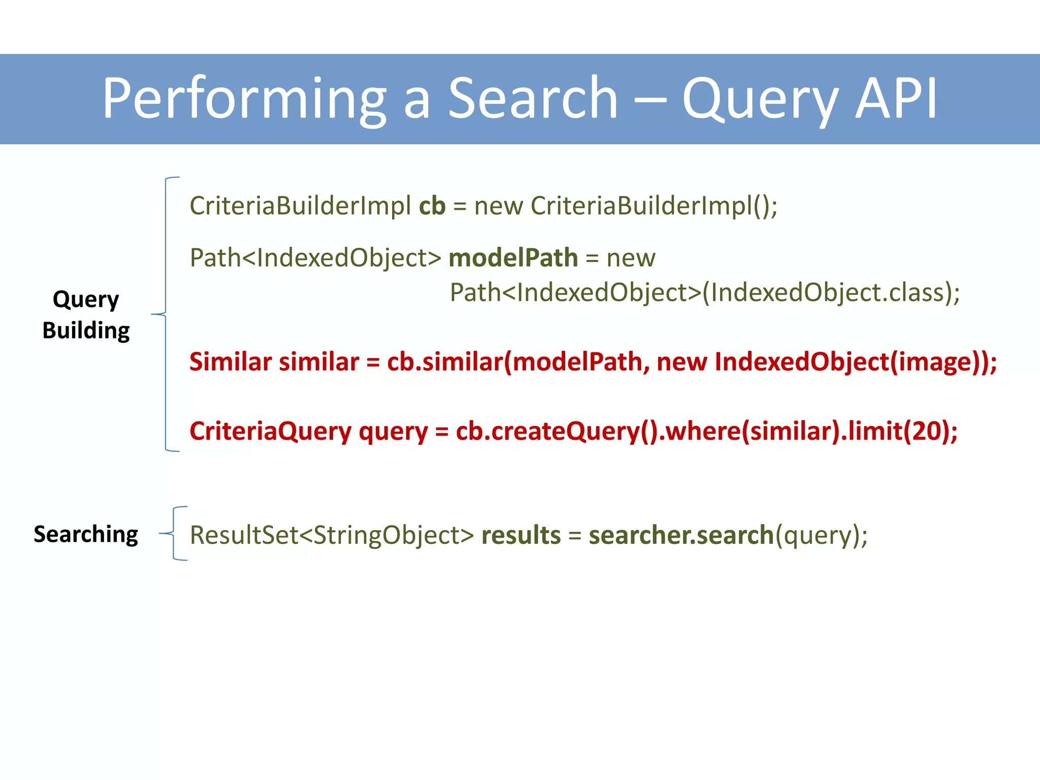 Performing a Search – Query API
            CriteriaBuilderImpl cb = new CriteriaBuilderImpl();
            Path<IndexedObject> modelPath = new
 Query                          Path<IndexedObject>(IndexedObject.class);
Building
            Similar similar = cb.similar(modelPath, new IndexedObject(image));

            CriteriaQuery query = cb.createQuery().where(similar).limit(20);


Searching   ResultSet<StringObject> results = searcher.search(query);
 