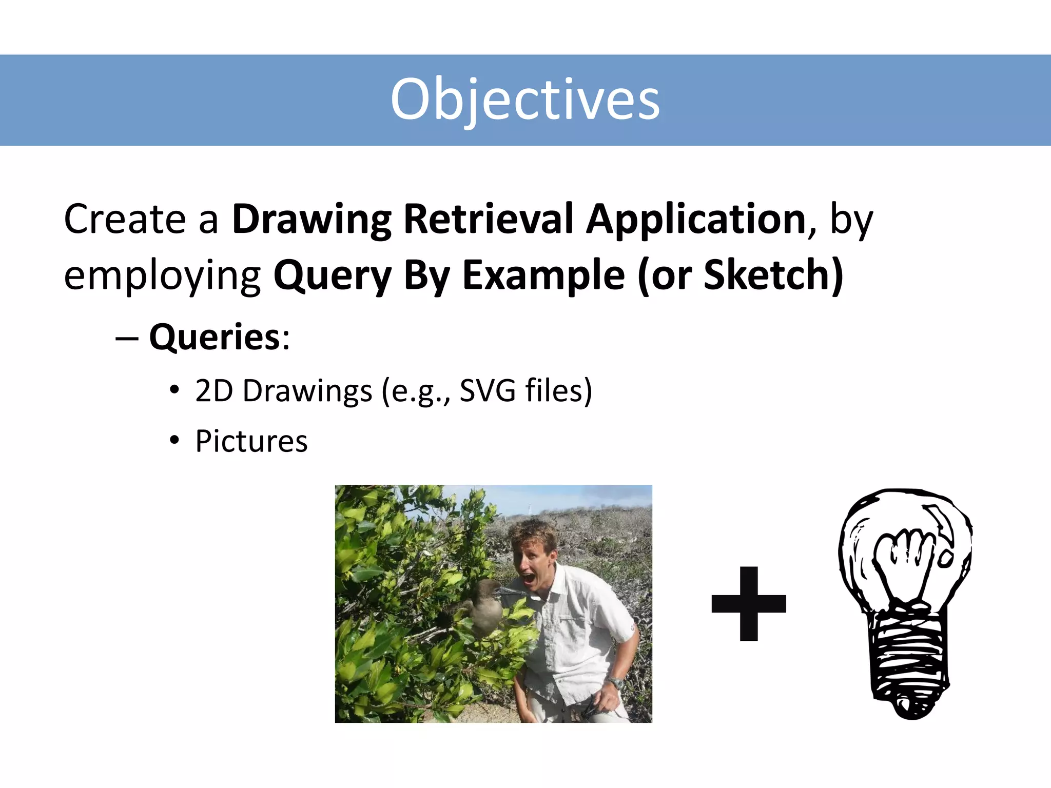 Objectives
Create a Drawing Retrieval Application, by
employing Query By Example (or Sketch)
  – Queries:
     • 2D Drawings (e.g., SVG files)
     • Pictures
 