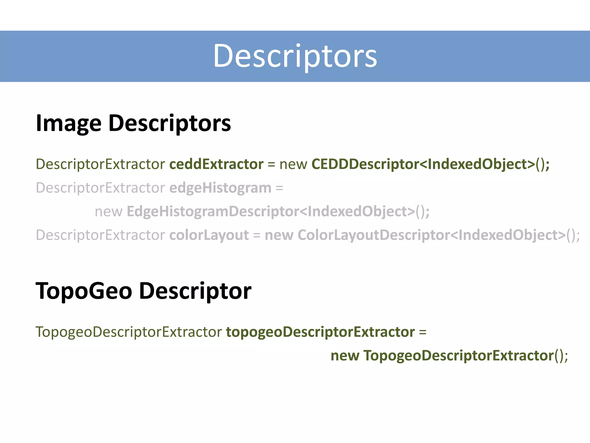 Descriptors
Image Descriptors
DescriptorExtractor ceddExtractor = new CEDDDescriptor<IndexedObject>();
DescriptorExtractor edgeHistogram =
        new EdgeHistogramDescriptor<IndexedObject>();
DescriptorExtractor colorLayout = new ColorLayoutDescriptor<IndexedObject>();


TopoGeo Descriptor
TopogeoDescriptorExtractor topogeoDescriptorExtractor =
                                         new TopogeoDescriptorExtractor();
 