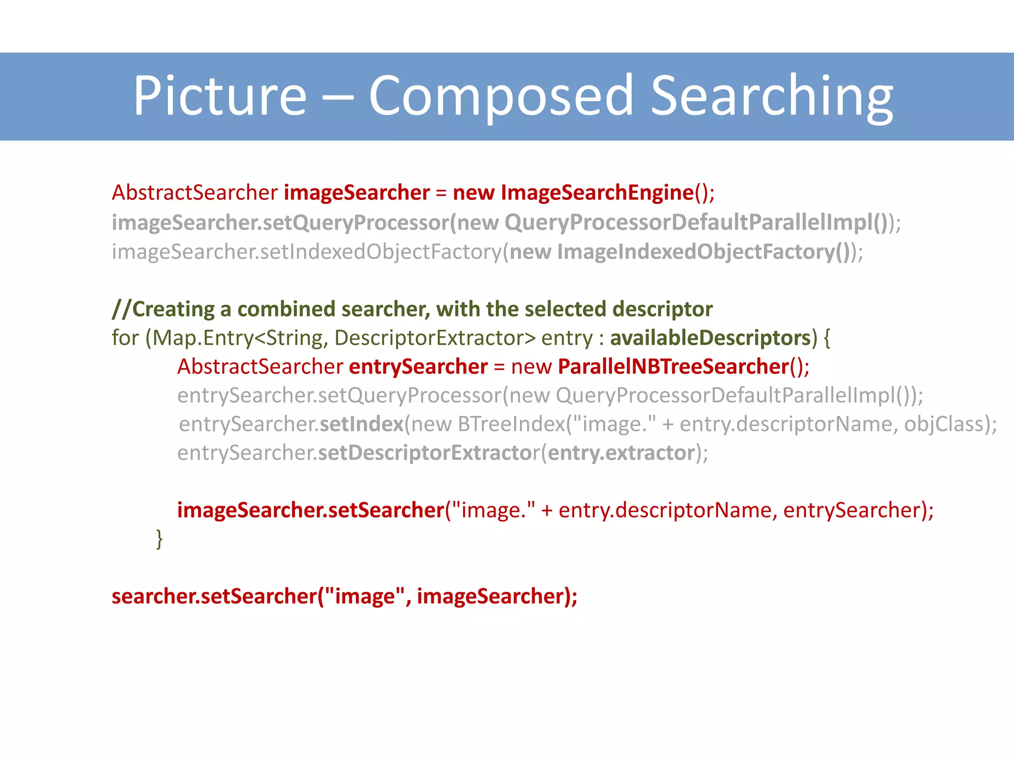 Picture – Composed Searching
AbstractSearcher imageSearcher = new ImageSearchEngine();
imageSearcher.setQueryProcessor(new QueryProcessorDefaultParallelImpl());
imageSearcher.setIndexedObjectFactory(new ImageIndexedObjectFactory());

//Creating a combined searcher, with the selected descriptor
for (Map.Entry<String, DescriptorExtractor> entry : availableDescriptors) {
      AbstractSearcher entrySearcher = new ParallelNBTreeSearcher();
      entrySearcher.setQueryProcessor(new QueryProcessorDefaultParallelImpl());
       entrySearcher.setIndex(new BTreeIndex("image." + entry.descriptorName, objClass);
      entrySearcher.setDescriptorExtractor(entry.extractor);

        imageSearcher.setSearcher("image." + entry.descriptorName, entrySearcher);
    }

searcher.setSearcher("image", imageSearcher);
 