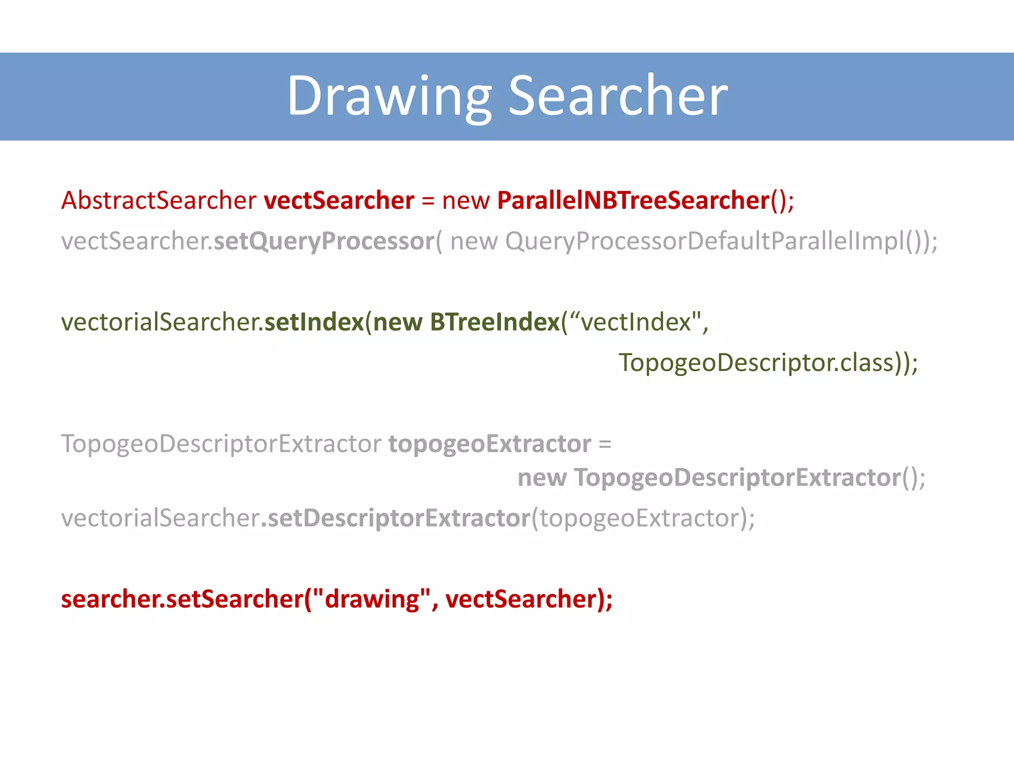 Drawing Searcher
AbstractSearcher vectSearcher = new ParallelNBTreeSearcher();
vectSearcher.setQueryProcessor( new QueryProcessorDefaultParallelImpl());

vectorialSearcher.setIndex(new BTreeIndex(“vectIndex",
                                              TopogeoDescriptor.class));

TopogeoDescriptorExtractor topogeoExtractor =
                                       new TopogeoDescriptorExtractor();
vectorialSearcher.setDescriptorExtractor(topogeoExtractor);

searcher.setSearcher("drawing", vectSearcher);
 