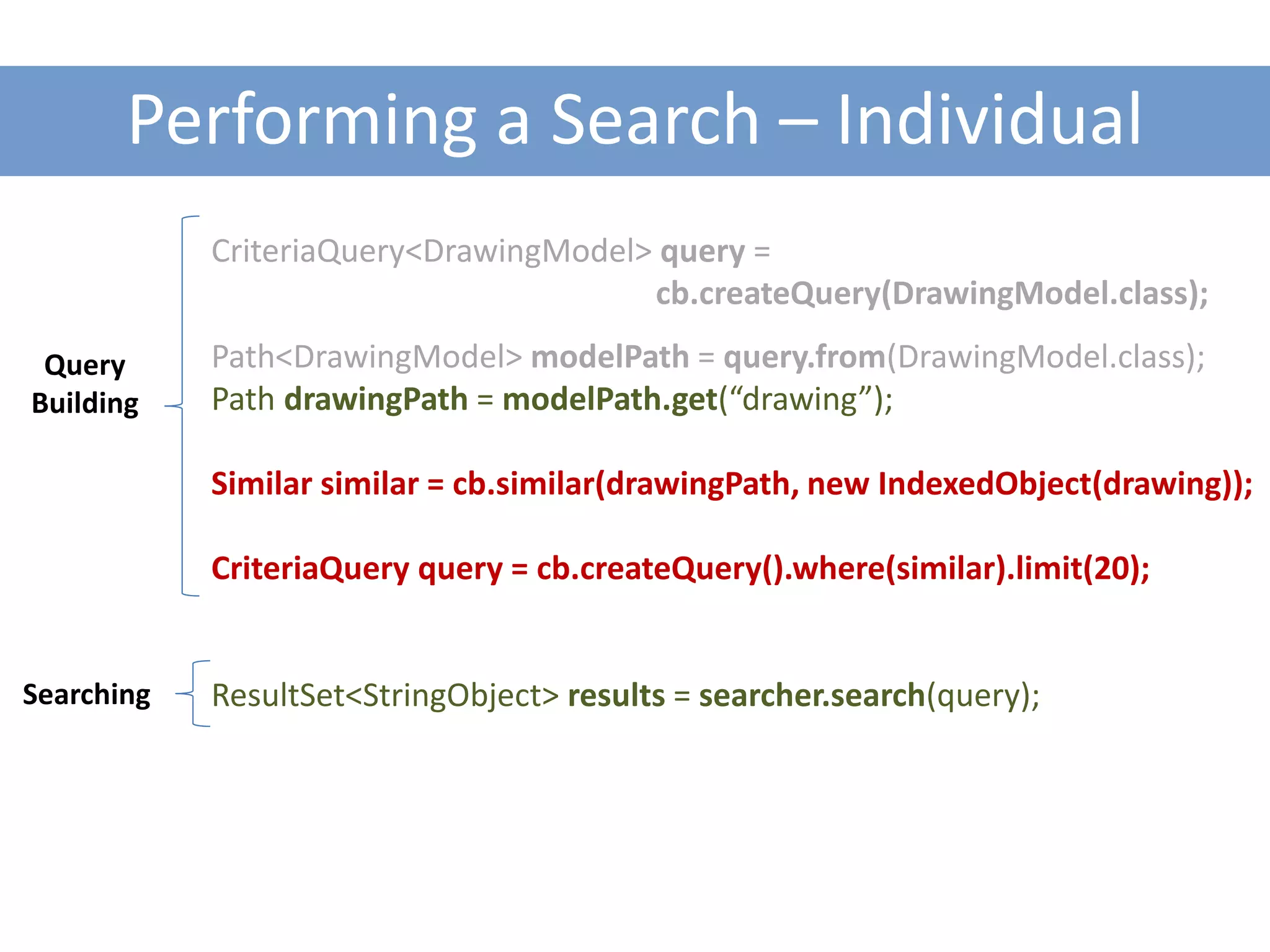 Performing a Search – Individual
            CriteriaQuery<DrawingModel> query =
                                       cb.createQuery(DrawingModel.class);

 Query      Path<DrawingModel> modelPath = query.from(DrawingModel.class);
Building    Path drawingPath = modelPath.get(“drawing”);

            Similar similar = cb.similar(drawingPath, new IndexedObject(drawing));

            CriteriaQuery query = cb.createQuery().where(similar).limit(20);


Searching   ResultSet<StringObject> results = searcher.search(query);
 