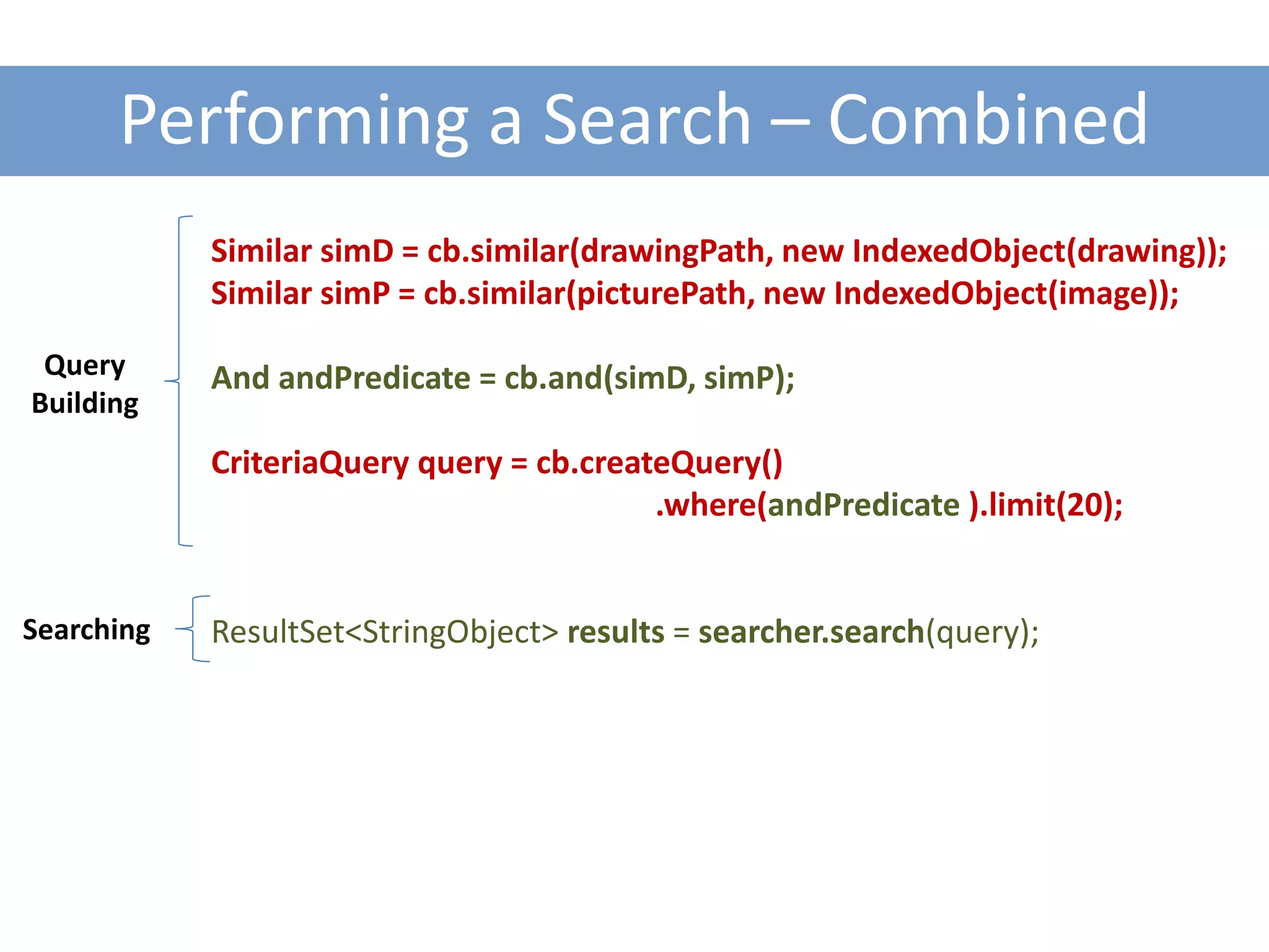 Performing a Search – Combined
            Similar simD = cb.similar(drawingPath, new IndexedObject(drawing));
            Similar simP = cb.similar(picturePath, new IndexedObject(image));

 Query      And andPredicate = cb.and(simD, simP);
Building
            CriteriaQuery query = cb.createQuery()
                                          .where(andPredicate ).limit(20);


Searching   ResultSet<StringObject> results = searcher.search(query);
 