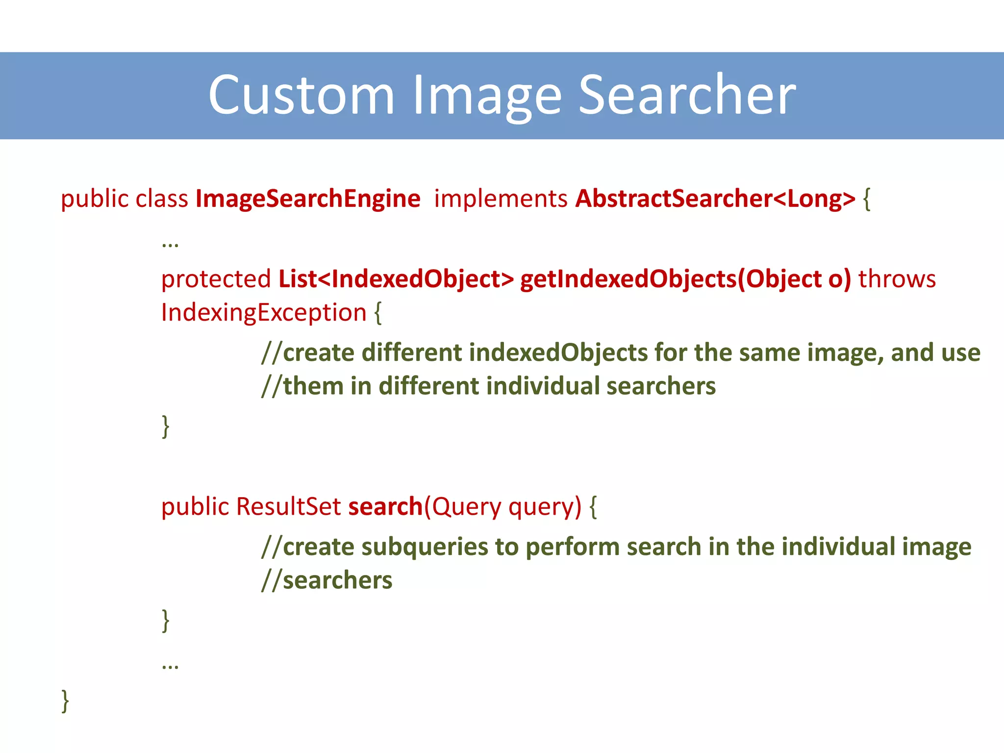 Custom Image Searcher
public class ImageSearchEngine implements AbstractSearcher<Long> {
          …
          protected List<IndexedObject> getIndexedObjects(Object o) throws
          IndexingException {
                  //create different indexedObjects for the same image, and use
                  //them in different individual searchers
          }

        public ResultSet search(Query query) {
                 //create subqueries to perform search in the individual image
                 //searchers
        }
        …
}
 