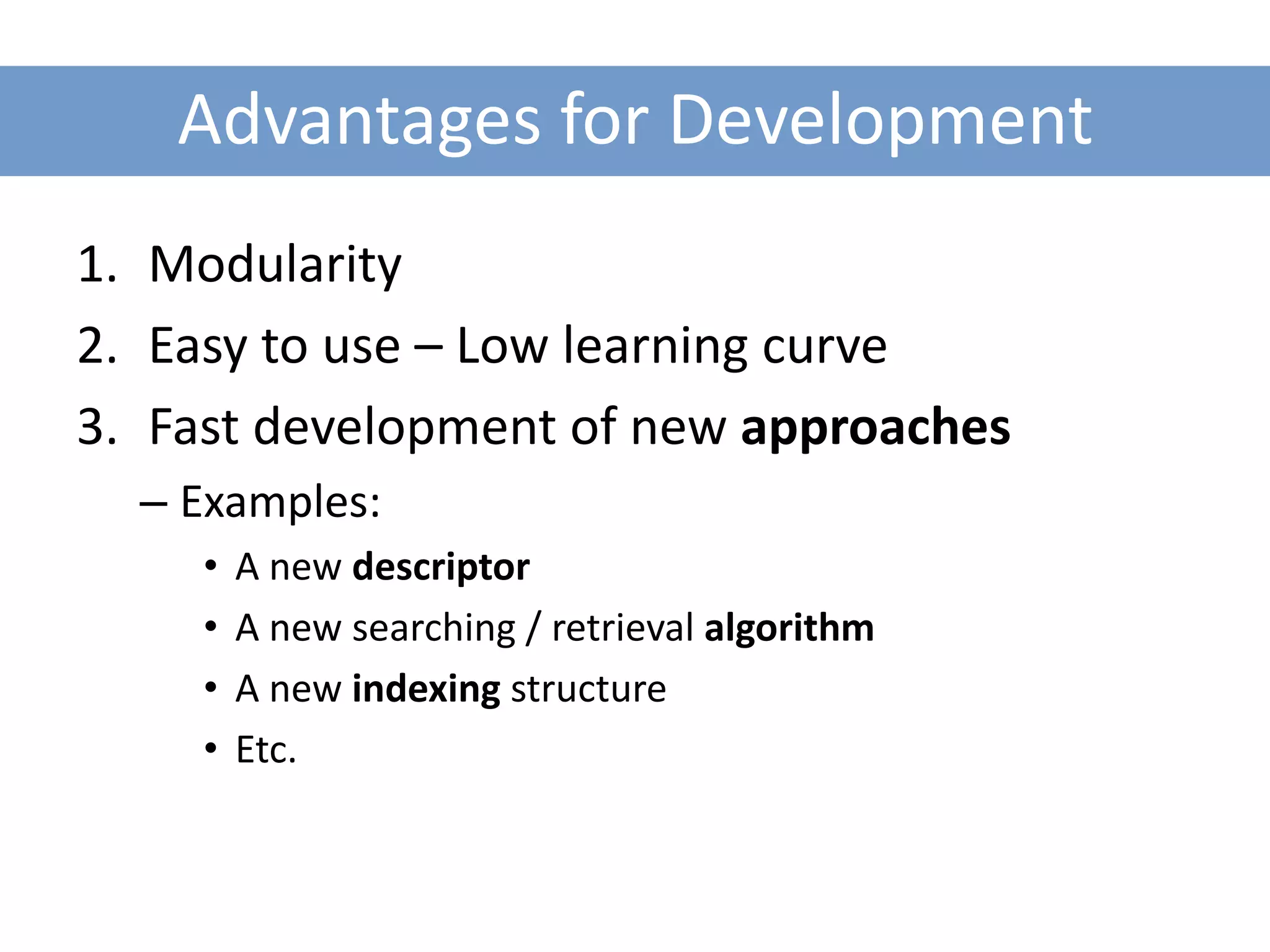 Advantages for Development
1. Modularity
2. Easy to use – Low learning curve
3. Fast development of new approaches
  – Examples:
     •   A new descriptor
     •   A new searching / retrieval algorithm
     •   A new indexing structure
     •   Etc.
 