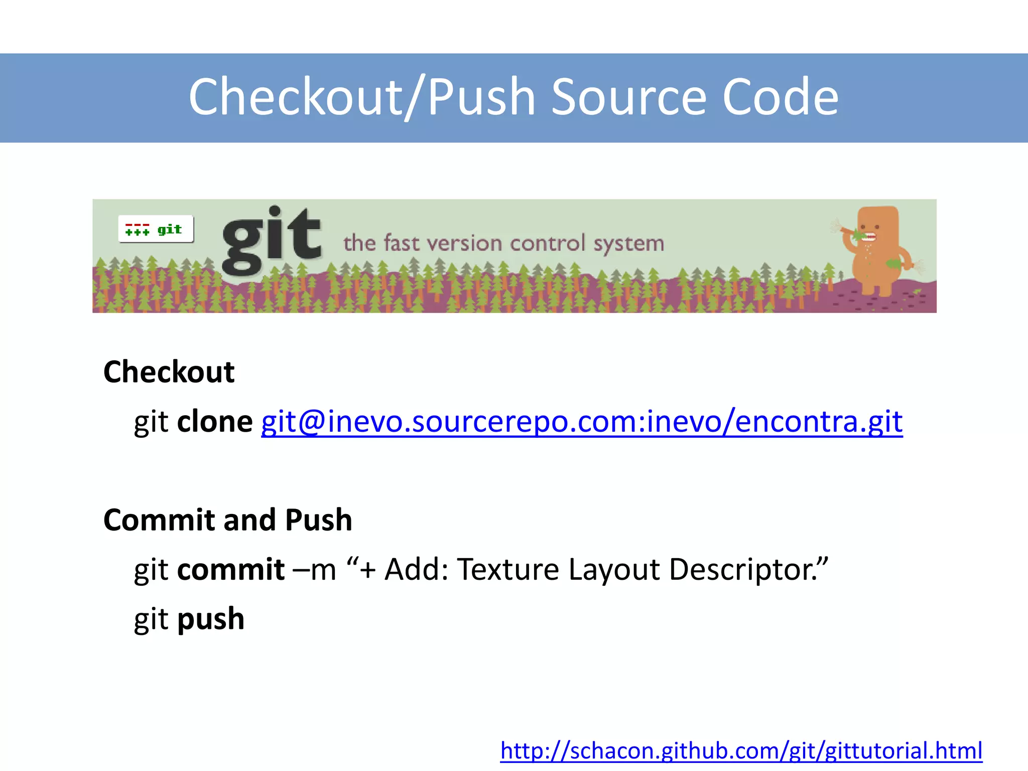 Checkout/Push Source Code



Checkout
  git clone git@inevo.sourcerepo.com:inevo/encontra.git

Commit and Push
  git commit –m “+ Add: Texture Layout Descriptor.”
  git push


                           http://schacon.github.com/git/gittutorial.html
 