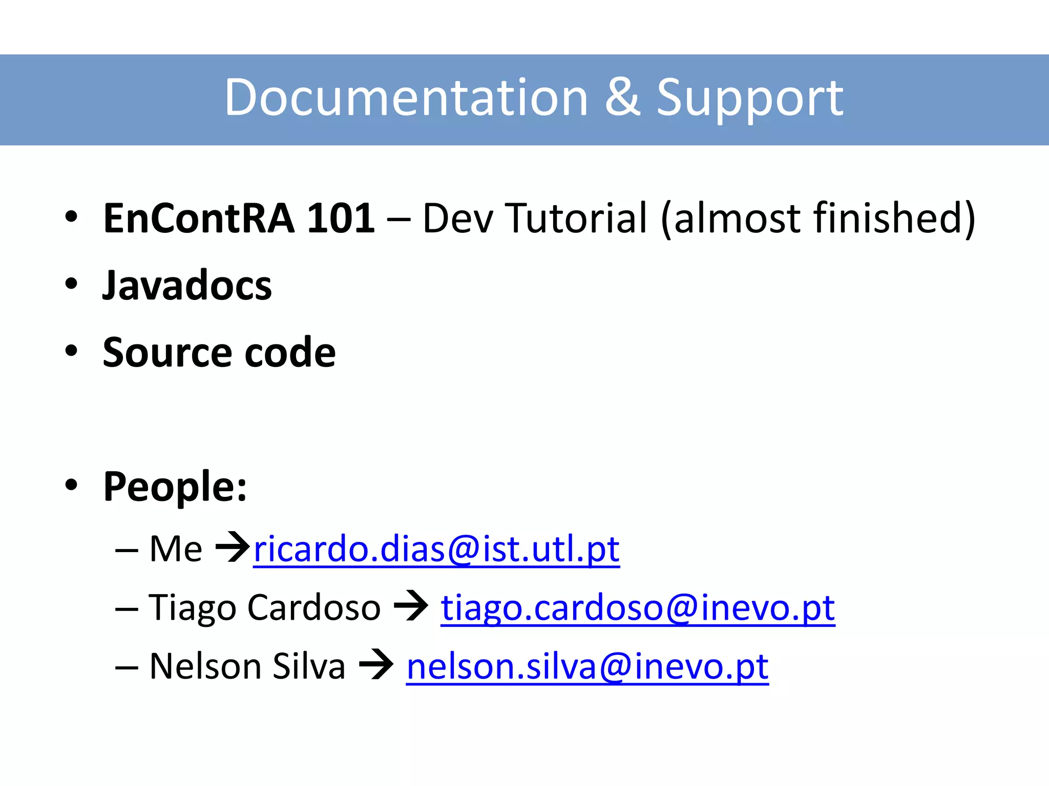 Documentation & Support

• EnContRA 101 – Dev Tutorial (almost finished)
• Javadocs
• Source code

• People:
  – Me ricardo.dias@ist.utl.pt
  – Tiago Cardoso  tiago.cardoso@inevo.pt
  – Nelson Silva  nelson.silva@inevo.pt
 