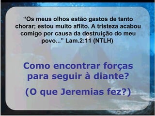“Os meus olhos estão gastos de tanto
chorar; estou muito aflito. A tristeza acabou
comigo por causa da destruição do meu
povo...” Lam.2:11 (NTLH)
Como encontrar forças
para seguir à diante?
(O que Jeremias fez?)
 