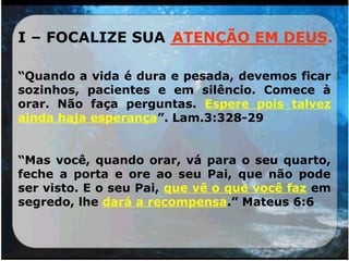 I – FOCALIZE SUA _______________
“Quando a vida é dura e pesada, devemos ficar
sozinhos, pacientes e em silêncio. Comece à
orar. Não faça perguntas. Espere pois talvez
ainda haja esperança”. Lam.3:328-29
“Mas você, quando orar, vá para o seu quarto,
feche a porta e ore ao seu Pai, que não pode
ser visto. E o seu Pai, que vê o que você faz em
segredo, lhe dará a recompensa.” Mateus 6:6
ATENÇÃO EM DEUS.
 