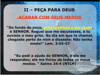 II – PEÇA PARA DEUS
______________________
“Do fundo do poço, gritei pedindo a tua ajuda,
ó SENHOR. Roguei que me escutasses, e tu
ouviste o meu grito. No dia em que te chamei,
chegaste perto de mim e disseste: Não tenha
medo!” Lam. 3:55-57
“Eu pedi a ajuda do SENHOR, e ele me
respondeu; ele me livrou de todos os meus
medos. “ Salmo 34:4 (NTLH)
 
ACABAR COM SEUS MEDOS
 