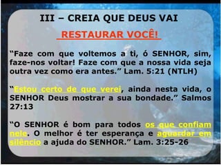 III – CREIA QUE DEUS VAI
________________
“Faze com que voltemos a ti, ó SENHOR, sim,
faze-nos voltar! Faze com que a nossa vida seja
outra vez como era antes.” Lam. 5:21 (NTLH)
“Estou certo de que verei, ainda nesta vida, o
SENHOR Deus mostrar a sua bondade.” Salmos
27:13
“O SENHOR é bom para todos os que confiam
nele. O melhor é ter esperança e aguardar em
silêncio a ajuda do SENHOR.” Lam. 3:25-26
RESTAURAR VOCÊ!
 