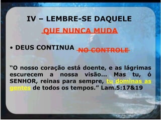 IV – LEMBRE-SE DAQUELE
_______________
• DEUS CONTINUA ____________
“O nosso coração está doente, e as lágrimas
escurecem a nossa visão... Mas tu, ó
SENHOR, reinas para sempre, tu dominas as
gentes de todos os tempos.” Lam.5:17&19
QUE NUNCA MUDA
NO CONTROLE
 