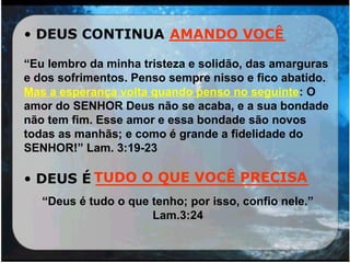 • DEUS CONTINUA ____________
“Eu lembro da minha tristeza e solidão, das amarguras
e dos sofrimentos. Penso sempre nisso e fico abatido.
Mas a esperança volta quando penso no seguinte: O
amor do SENHOR Deus não se acaba, e a sua bondade
não tem fim. Esse amor e essa bondade são novos
todas as manhãs; e como é grande a fidelidade do
SENHOR!” Lam. 3:19-23
• DEUS É ______________________
“Deus é tudo o que tenho; por isso, confio nele.”
Lam.3:24
AMANDO VOCÊ
TUDO O QUE VOCÊ PRECISA
 