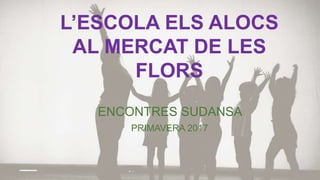 L’ESCOLA ELS ALOCS
AL MERCAT DE LES
FLORS
ENCONTRES SUDANSA
PRIMAVERA 2017
 