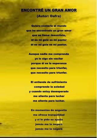 ENCONTRÉ UN GRAN AMOR
(Autor: Dafra)
Quiero contarle al mundo
que he encontrado un gran amor
que se llama Jesucristo,
él es mi guía es mi pastor
él es mi guía es mi pastor.
Aunque nadie me comprenda
yo lo sigo sin vacilar
porque él es la esperanza
que necesito para triunfar,
que necesito para triunfar.
El entiende de sufrimiento
comprende la soledad
y cuando estoy desesperado
me alienta para luchar
me alienta para luchar.
En momentos de angustia
me ofrece tranquilidad
y si le pido su ayuda
jamás me la negará
jamás me la negará
 