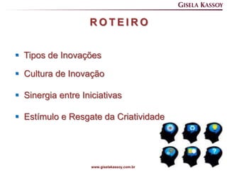 ROTEIRO


 Tipos de Inovações

 Cultura de Inovação

 Sinergia entre Iniciativas

 Estímulo e Resgate da Criatividade




                    www.giselakassoy.com.br
 