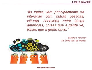 “As  ideias vêm principalmente da
interação com outras pessoas,
leituras, conexões entre ideias
anteriores, coisas que a gente vê,
frases que a gente ouve.”

                                      Stephen Johnson
                                De onde vêm as ideias?




      www.giselakassoy.com.br
 