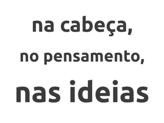 na cabeça,
no pensamento,
nas ideias