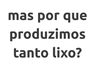 mas por que
produzimos
tanto lixo?