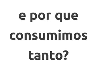e por que
consumimos
tanto?