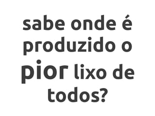 sabe onde é
produzido o
pior lixo de
todos?