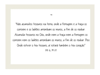 ~
“Não acumuleis tesouros na terra, onde a ferrugem e a traça os
corroem e os ladrões arrombam os muros, a fim de os roubar.
Acumulai tesouros no Céu, onde nem a traça nem a ferrugem os
corroem nem os ladrões arrombam os muros, a fim de os roubar. Pois
Onde estiver o teu tesouro, aí estará também o teu coração”
Mt 6, 19-21
 