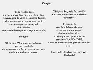 Pai eu te Agradeço
por tudo o que tens feito na minha vida:
pela alegria de viver, pela minha família,
pelos meus amigos, pelo ar que respiro,
pelos dons que me deste, pelas
dificuldades
que possibilitam que eu cresça a cada dia,
Por tudo.
Obrigado, PAI, pelas oportunidades
que me tens dado
de testemunhar o Amor com que me amas
a mim e a todas as pessoas.
Obrigado PAI, pelo Teu perdão
E por me dares uma vida plena e
abundante.
Senhor, a Ti,
que és o Criador de tudo
o que sou e o que possuo,
dedico a minha vida,
e peço que me ajudes a fazer
sempre a TUA VONTADE,
e que as minhas acções glorifiquem o Teu
nome.
E por tudo isto, digo mais uma vez:
Obrigado!
Oração
 