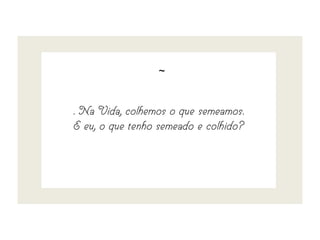 ~
. Na Vida, colhemos o que semeamos.
E eu, o que tenho semeado e colhido?
 