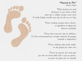 “Depende de Mim”
Charles Caplin
“Hoje levantei-me cedo
A pensar no que tenho a fazer
antes que o relógio marque meia-noite.
É minha função escolher que tipo de dia vou ter hoje.
Posso reclamar porque está a chover...
ou agradecer às águas por
lavarem a poluição.
Posso ficar triste por não ter dinheiro...
Ou ficar entusiasmado por arranjar maneiras de poupar,
evitando o desperdício.
Posso reclamar pela minha saúde...
ou dar graças por estar vivo.
Posso me queixar dos meus pais
por não me terem dado tudo o que eu queria....
ou posso ser grato por ter nascido.
 