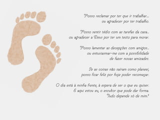 Posso reclamar por ter que ir trabalhar....
ou agradecer por ter trabalho.
Posso sentir tédio com as tarefas da casa...
ou agradecer a Deus por ter um tecto para morar.
Posso lamentar as decepções com amigos...
ou entusiasmar-me com a possibilidade
de fazer novas amizades.
Se as coisas não saíram como planeei,
posso ficar feliz por hoje poder recomeçar.
O dia está à minha frente, à espera de ser o que eu quiser.
E aqui estou eu, o escultor que pode dar forma.
Tudo depende só de mim."
 