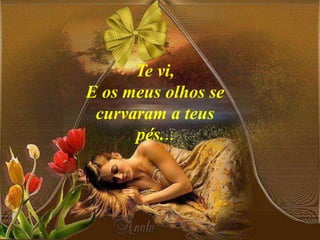 Te vi,
E os meus olhos se
curvaram a teus
pés...