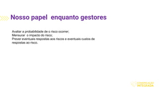 Nosso papel enquanto gestores
Avaliar a probabilidade de o risco ocorrer;
Mensurar o impacto do risco;
Prever eventuais respostas aos riscos e eventuais custos de
respostas ao risco.
 